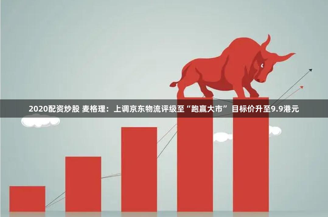 2020配资炒股 麦格理：上调京东物流评级至“跑赢大市” 目标价升至9.9港元
