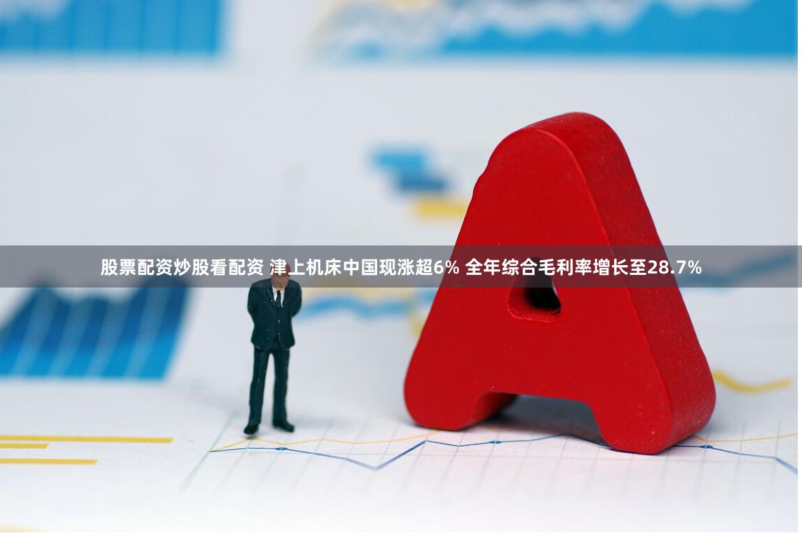 股票配资炒股看配资 津上机床中国现涨超6% 全年综合毛利率增长至28.7%