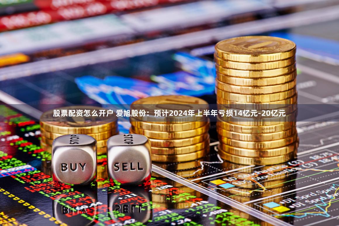 股票配资怎么开户 爱旭股份：预计2024年上半年亏损14亿元-20亿元