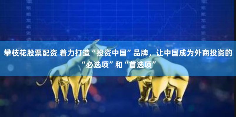攀枝花股票配资 着力打造“投资中国”品牌，让中国成为外商投资的“必选项”和“首选项”
