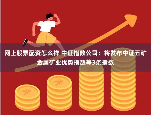 网上股票配资怎么样 中证指数公司：将发布中证五矿金属矿业优势指数等3条指数