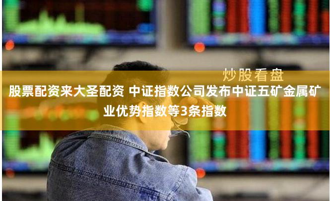 股票配资来大圣配资 中证指数公司发布中证五矿金属矿业优势指数等3条指数