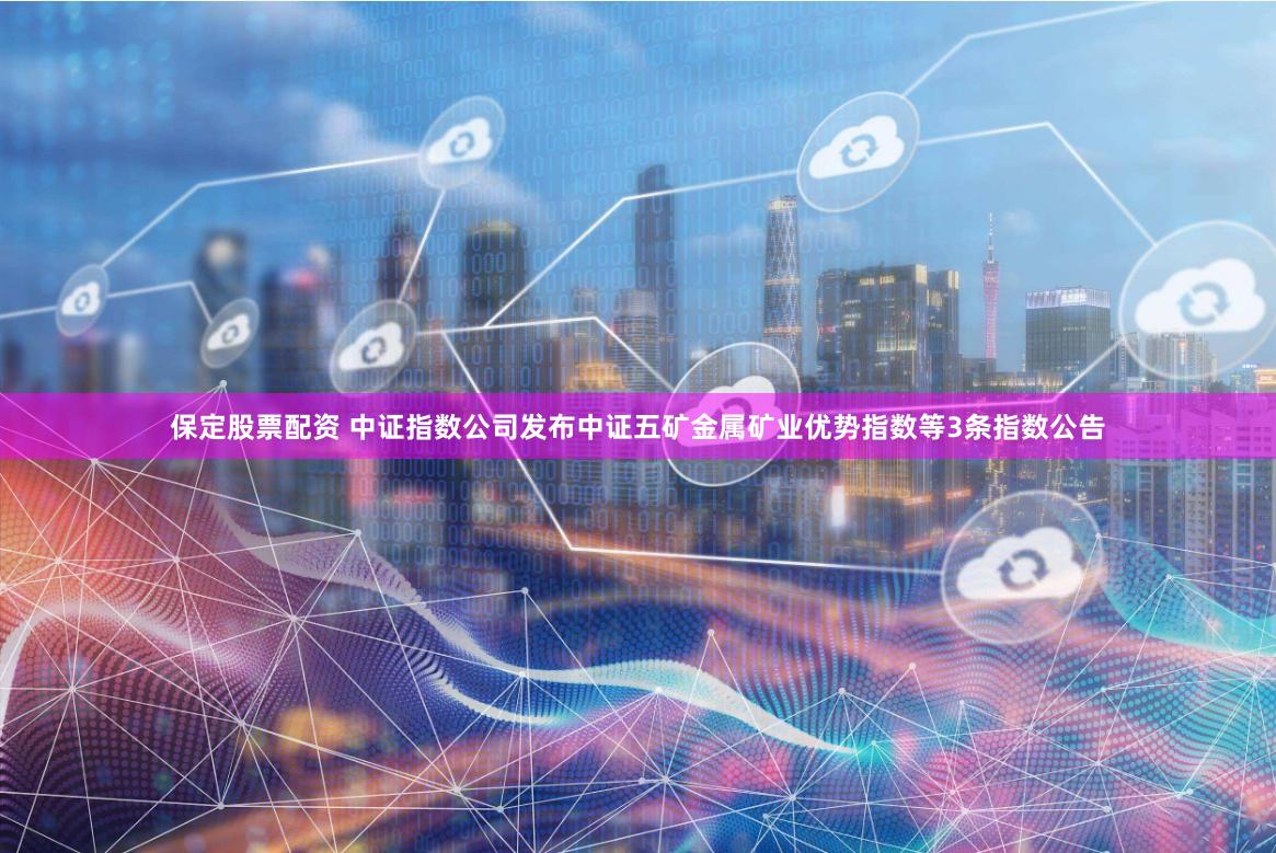保定股票配资 中证指数公司发布中证五矿金属矿业优势指数等3条指数公告