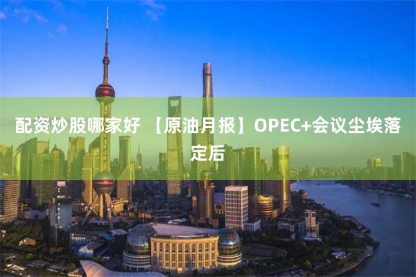 配资炒股哪家好 【原油月报】OPEC+会议尘埃落定后