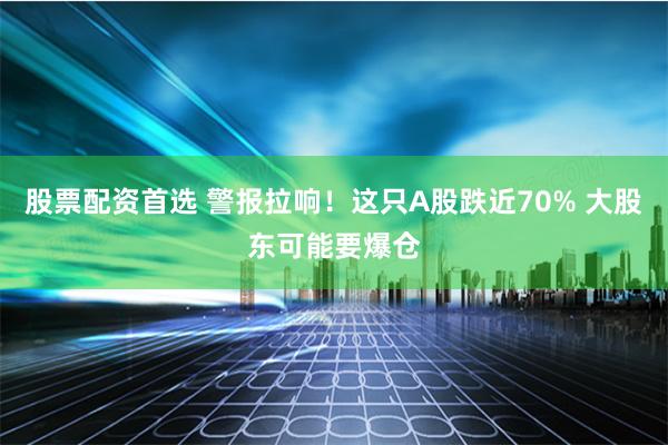 股票配资首选 警报拉响！这只A股跌近70% 大股东可能要爆仓