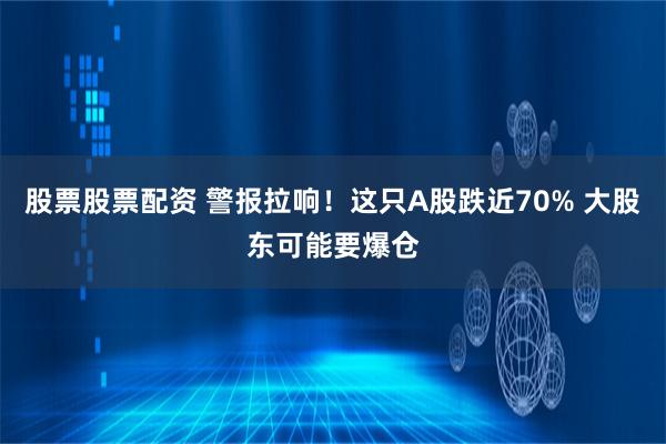 股票股票配资 警报拉响！这只A股跌近70% 大股东可能要爆仓