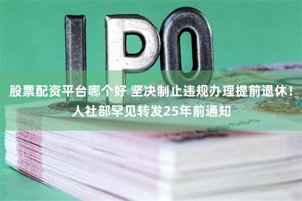 股票配资平台哪个好 坚决制止违规办理提前退休！人社部罕见转发25年前通知