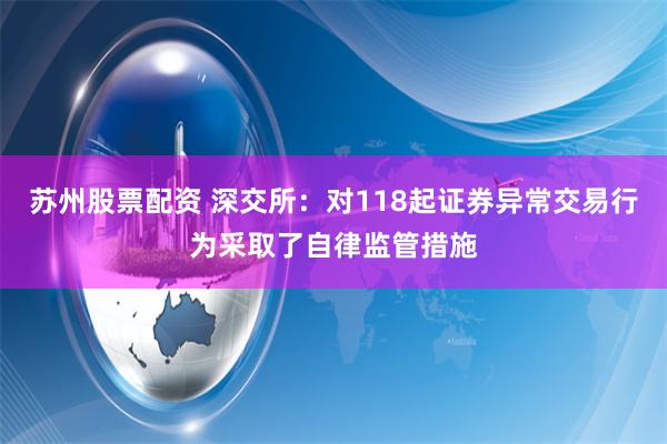 苏州股票配资 深交所：对118起证券异常交易行为采取了自律监管措施
