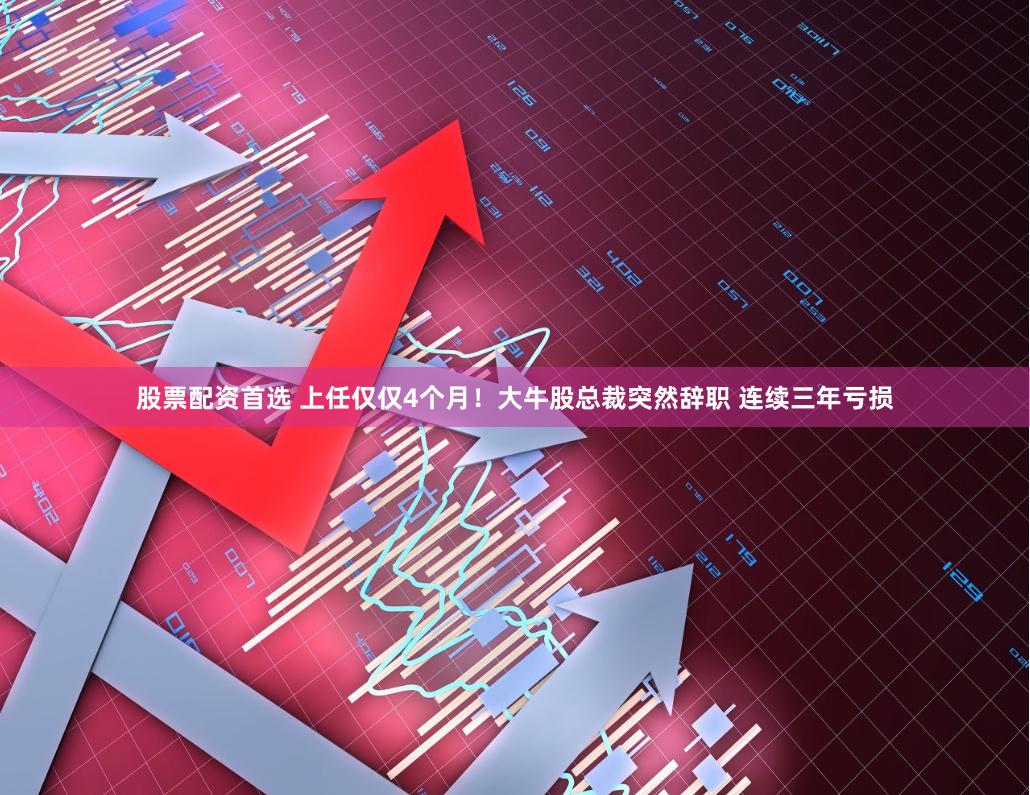 股票配资首选 上任仅仅4个月！大牛股总裁突然辞职 连续三年亏损