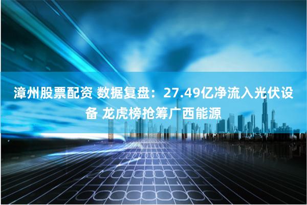 漳州股票配资 数据复盘：27.49亿净流入光伏设备 龙虎榜抢筹广西能源