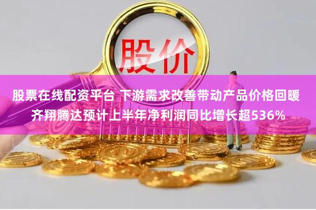 股票在线配资平台 下游需求改善带动产品价格回暖 齐翔腾达预计上半年净利润同比增长超536%