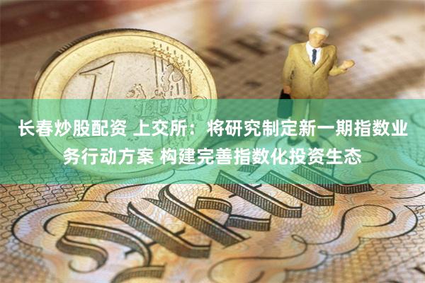 长春炒股配资 上交所：将研究制定新一期指数业务行动方案 构建完善指数化投资生态