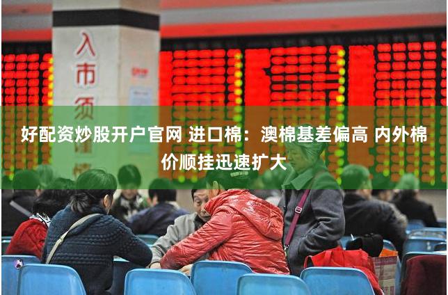 好配资炒股开户官网 进口棉：澳棉基差偏高 内外棉价顺挂迅速扩大