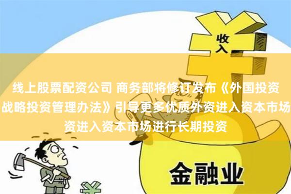 线上股票配资公司 商务部将修订发布《外国投资者对上市公司战略投资管理办法》引导更多优质外资进入资本市场进行长期投资