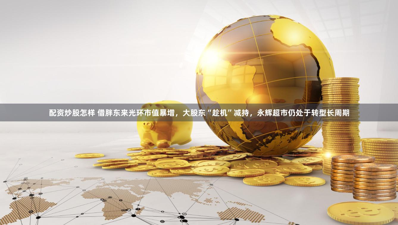 配资炒股怎样 借胖东来光环市值暴增，大股东“趁机”减持，永辉超市仍处于转型长周期