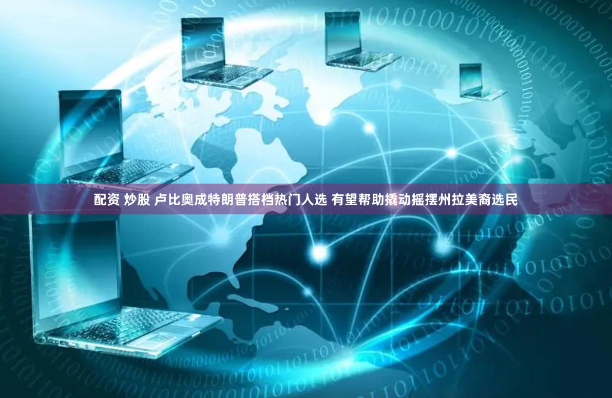 配资 炒股 卢比奥成特朗普搭档热门人选 有望帮助撬动摇摆州拉美裔选民