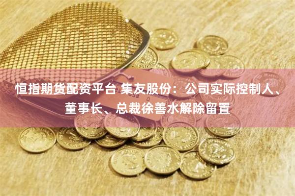 恒指期货配资平台 集友股份：公司实际控制人、董事长、总裁徐善水解除留置