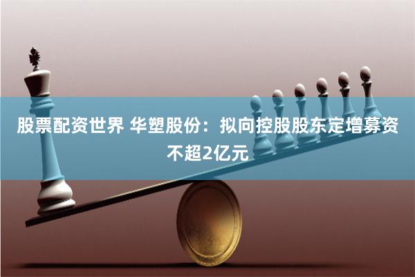 股票配资世界 华塑股份：拟向控股股东定增募资不超2亿元