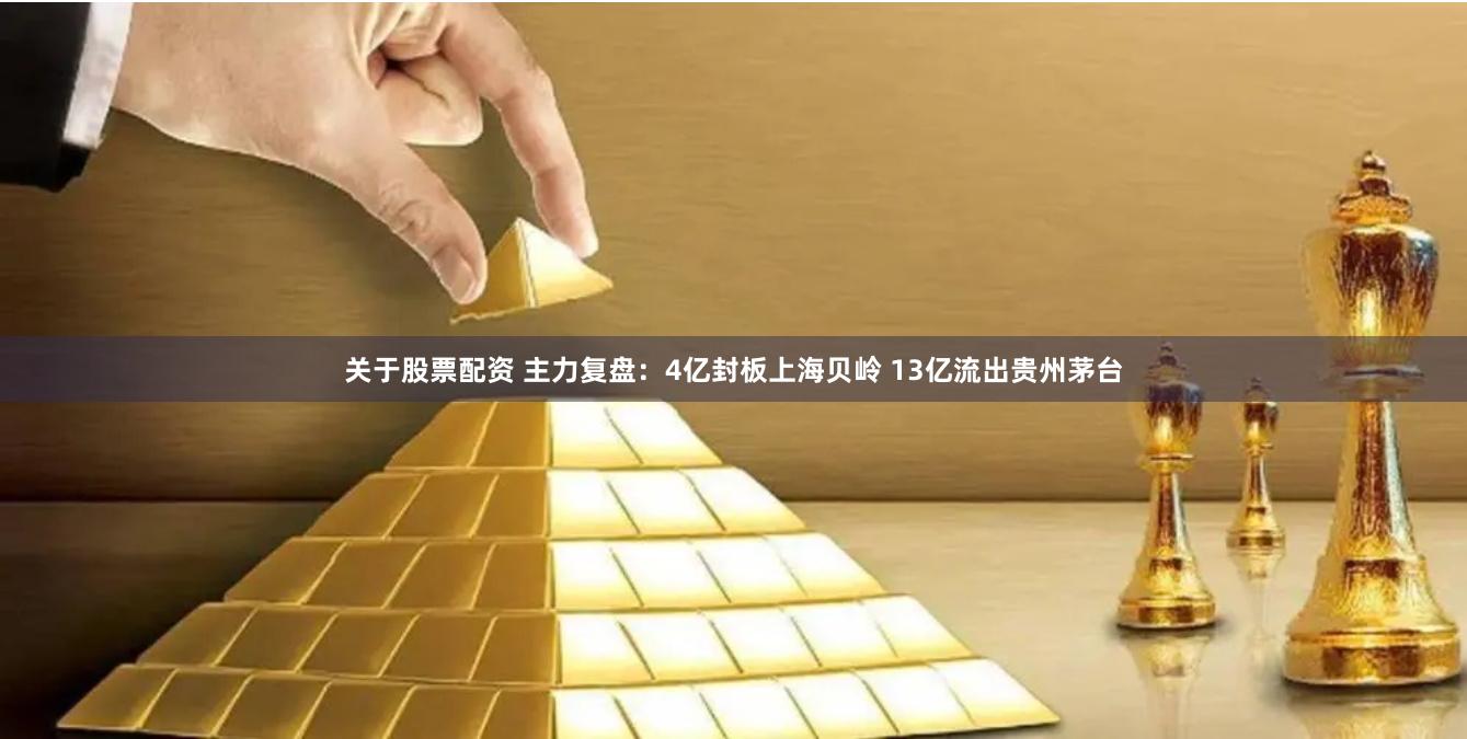 关于股票配资 主力复盘：4亿封板上海贝岭 13亿流出贵州茅台