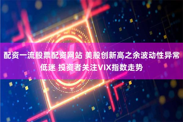 配资一流股票配资网站 美股创新高之余波动性异常低迷 投资者关注VIX指数走势