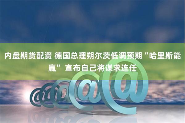 内盘期货配资 德国总理朔尔茨低调预期“哈里斯能赢” 宣布自己将谋求连任