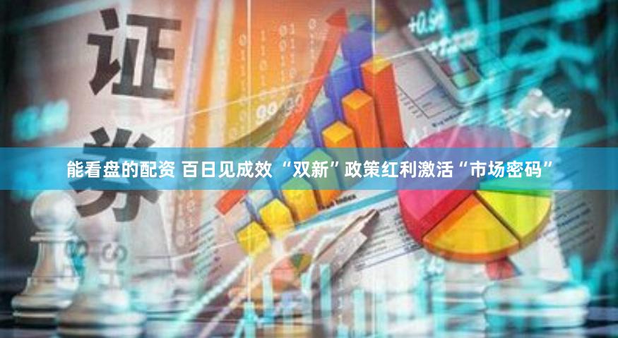 能看盘的配资 百日见成效 “双新”政策红利激活“市场密码”