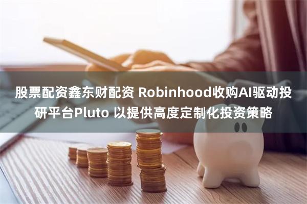 股票配资鑫东财配资 Robinhood收购AI驱动投研平台Pluto 以提供高度定制化投资策略