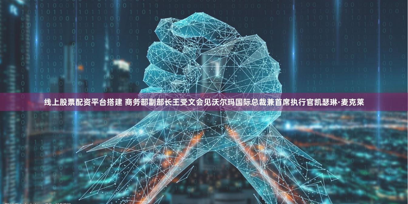 线上股票配资平台搭建 商务部副部长王受文会见沃尔玛国际总裁兼首席执行官凯瑟琳·麦克莱