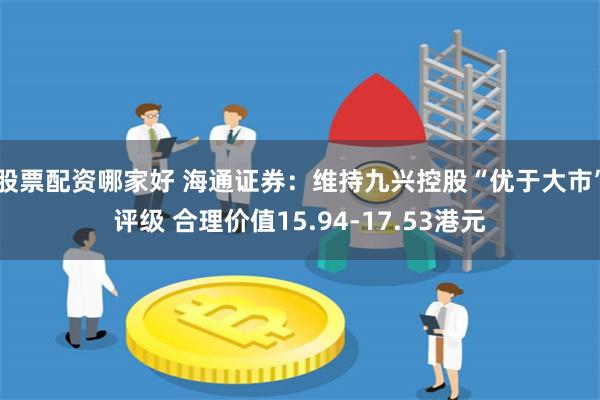 股票配资哪家好 海通证券：维持九兴控股“优于大市”评级 合理价值15.94-17.53港元