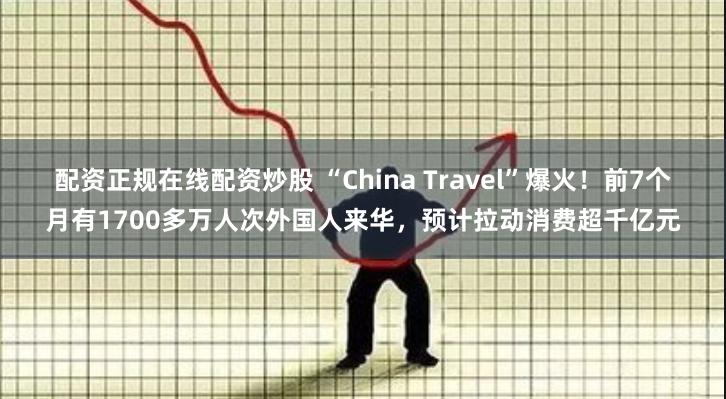 配资正规在线配资炒股 “China Travel”爆火！前7个月有1700多万人次外国人来华，预计拉动消费超千亿元