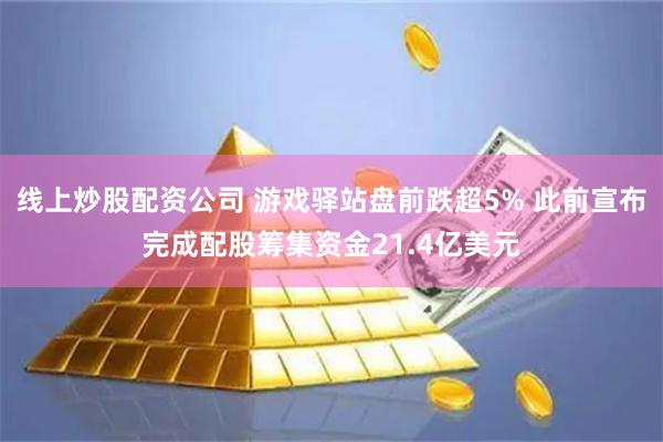 线上炒股配资公司 游戏驿站盘前跌超5% 此前宣布完成配股筹集资金21.4亿美元