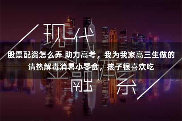 股票配资怎么弄 助力高考，我为我家高三生做的清热解毒消暑小零食，孩子很喜欢吃