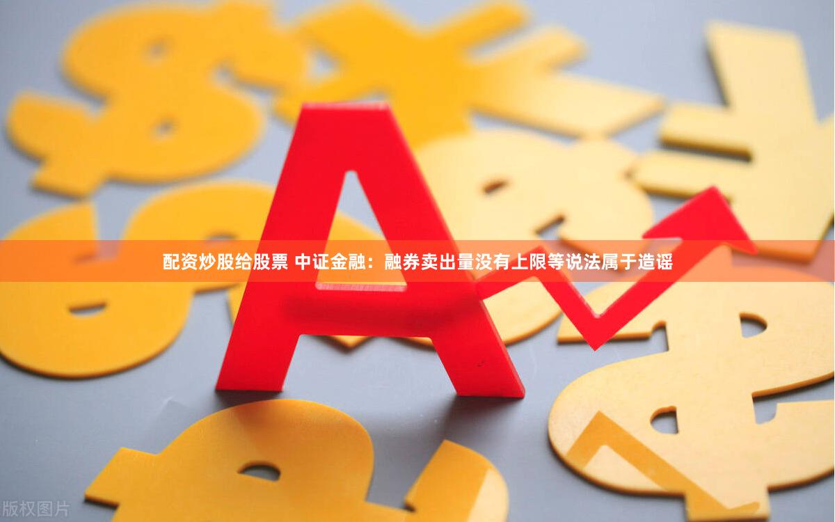 配资炒股给股票 中证金融：融券卖出量没有上限等说法属于造谣
