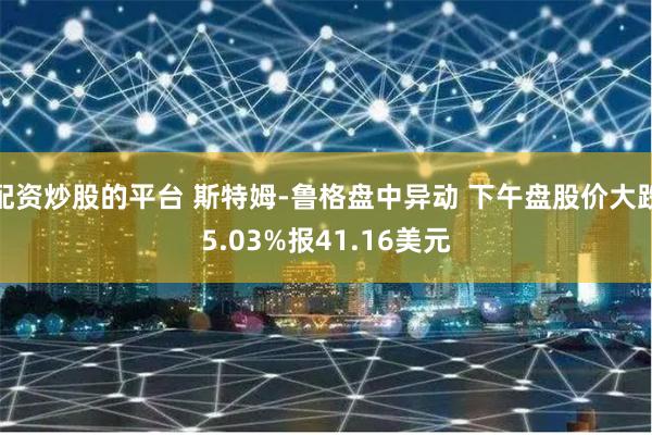 配资炒股的平台 斯特姆-鲁格盘中异动 下午盘股价大跌5.03%报41.16美元