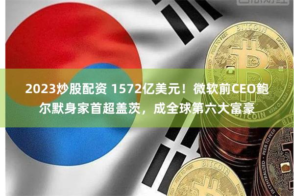 2023炒股配资 1572亿美元！微软前CEO鲍尔默身家首超盖茨，成全球第六大富豪
