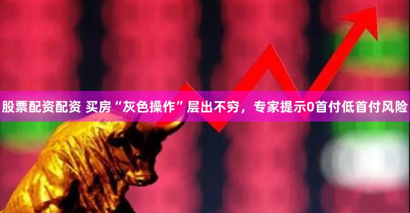 股票配资配资 买房“灰色操作”层出不穷，专家提示0首付低首付风险