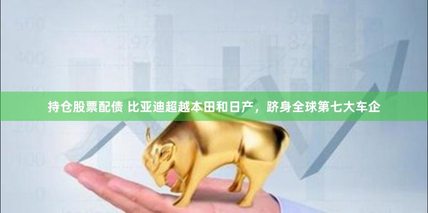 持仓股票配债 比亚迪超越本田和日产，跻身全球第七大车企