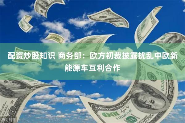 配资炒股知识 商务部：欧方初裁披露扰乱中欧新能源车互利合作