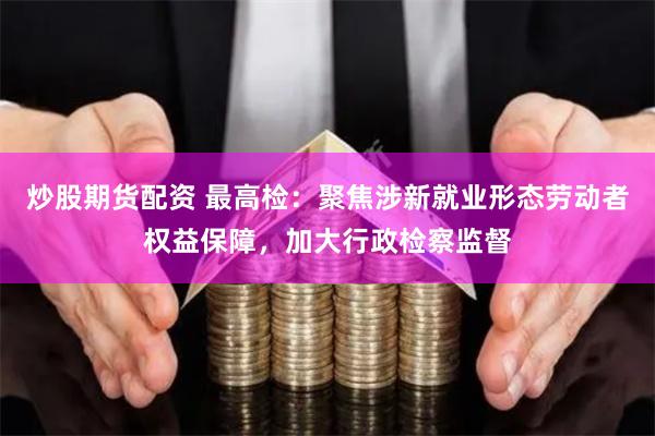 炒股期货配资 最高检：聚焦涉新就业形态劳动者权益保障，加大行政检察监督