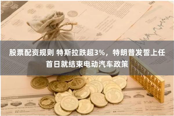 股票配资规则 特斯拉跌超3%，特朗普发誓上任首日就结束电动汽车政策