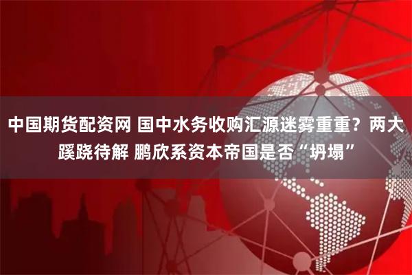 中国期货配资网 国中水务收购汇源迷雾重重？两大蹊跷待解 鹏欣系资本帝国是否“坍塌”