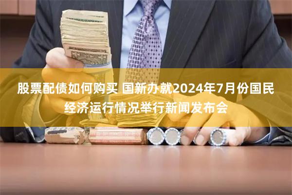 股票配债如何购买 国新办就2024年7月份国民经济运行情况举行新闻发布会