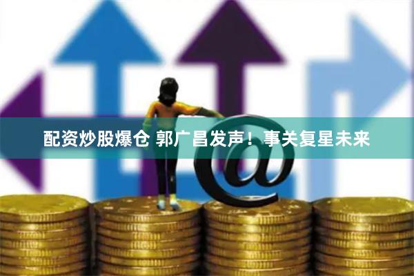 配资炒股爆仓 郭广昌发声！事关复星未来