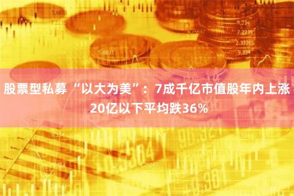 股票型私募 “以大为美”：7成千亿市值股年内上涨 20亿以下平均跌36%