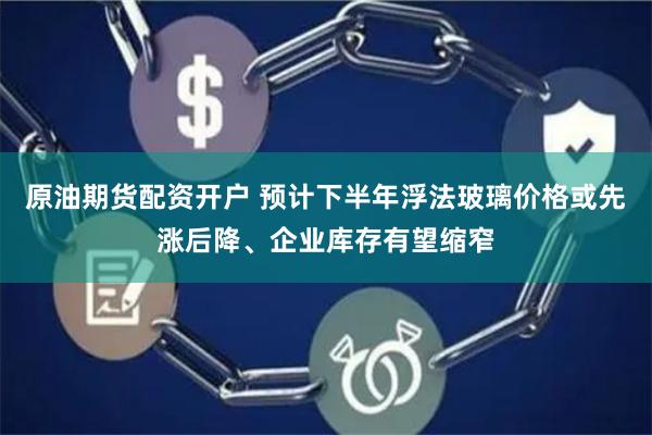原油期货配资开户 预计下半年浮法玻璃价格或先涨后降、企业库存有望缩窄