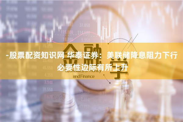 -股票配资知识网 华泰证券：美联储降息阻力下行 必要性边际有所上升