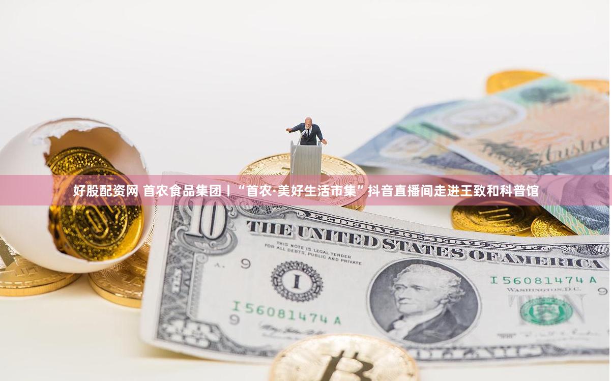 好股配资网 首农食品集团丨“首农·美好生活市集”抖音直播间走进王致和科普馆