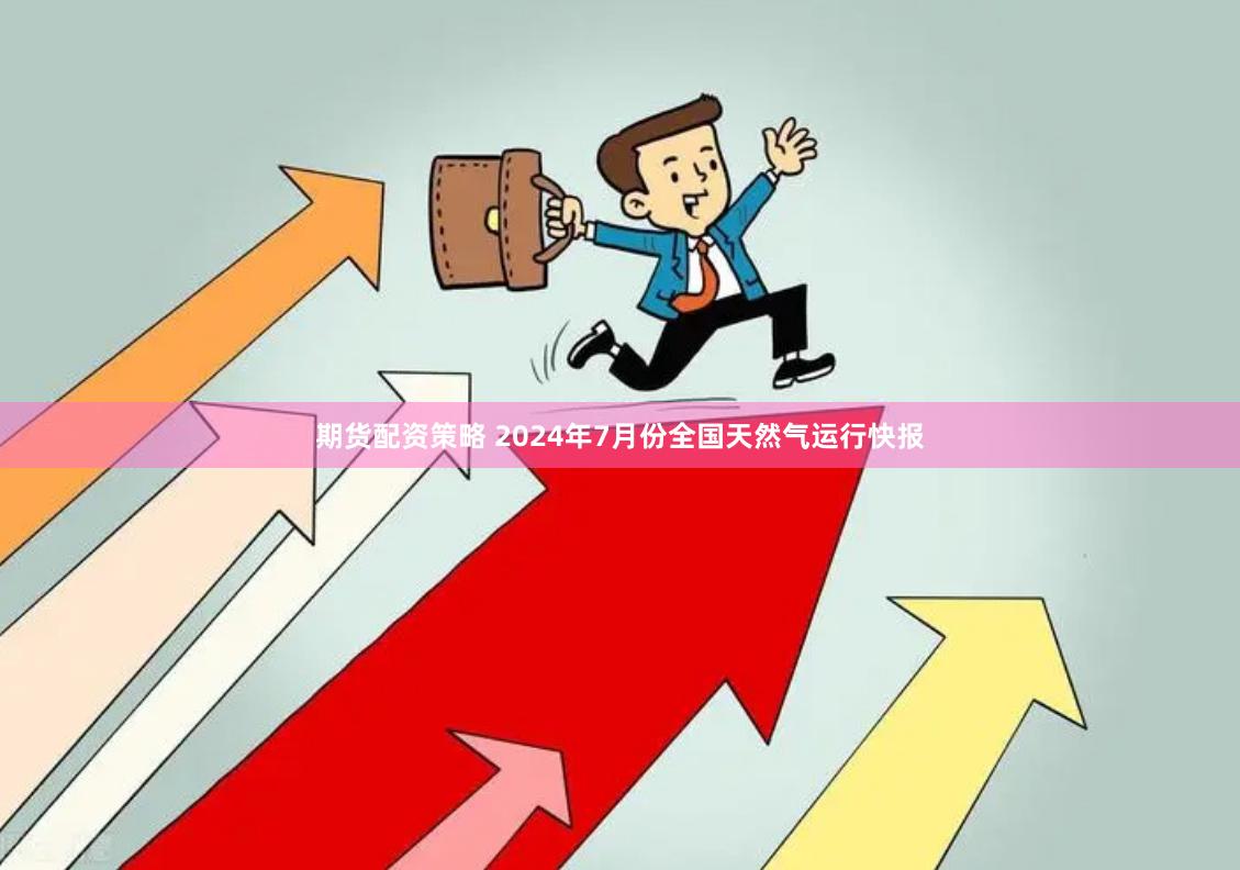 期货配资策略 2024年7月份全国天然气运行快报