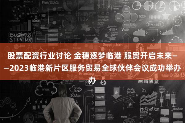 股票配资行业讨论 金穗逐梦临港 服贸开启未来——2023临港新片区服务贸易全球伙伴会议成功举办
