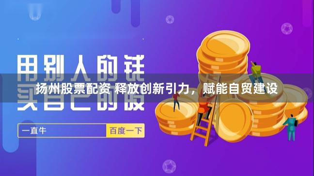 扬州股票配资 释放创新引力，赋能自贸建设